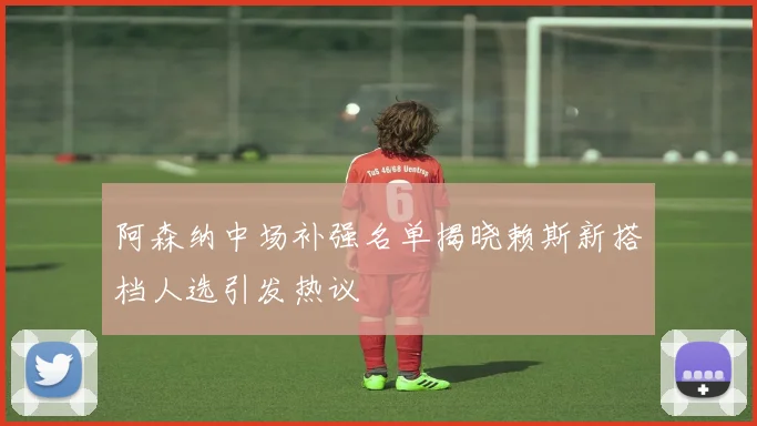 阿森纳中场补强名单揭晓赖斯新搭档人选引发热议