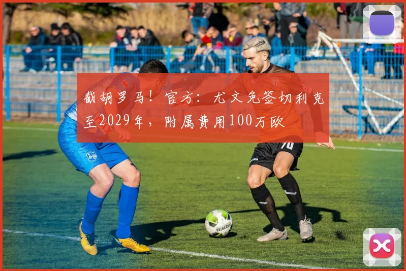 截胡罗马！官方：尤文免签切利克至2029年，附属费用100万欧